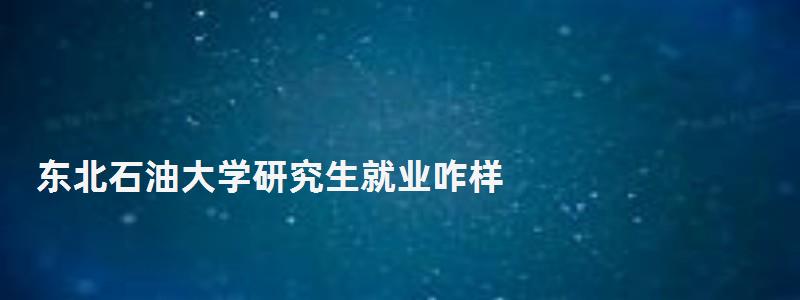 東北石油大學研究生就業咋樣,東北石油大學研究生