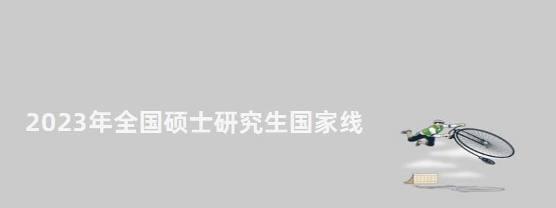 2023年全國碩士研究生國家線,2023年研究生國家線