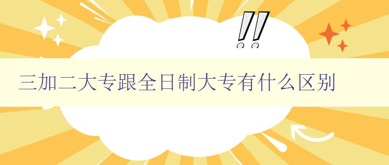 三加二大專跟全日制大專有什么區別 詳解三加二和全日制的教育模式差異