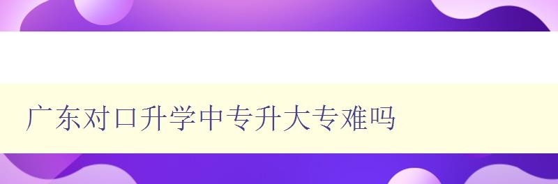 廣東對口升學中專升大專難嗎 詳解廣東對口升學政策和難點