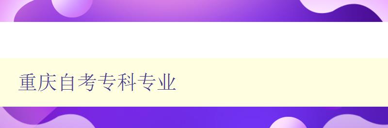 重慶自考專科專業 詳細介紹重慶自考的專科專業