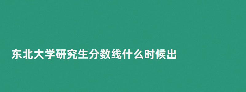 東北大學(xué)研究生分?jǐn)?shù)線什么時候出,東北大學(xué)研究生分?jǐn)?shù)線