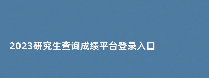 2023研究生查詢成績平臺登錄入口,研究生成績查詢2023入口