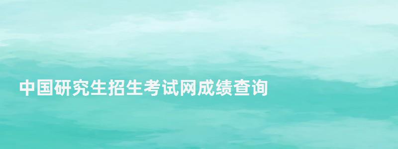 中國研究生招生考試網(wǎng)成績查詢,中國研究生招生信息網(wǎng)成績查詢系統(tǒng)