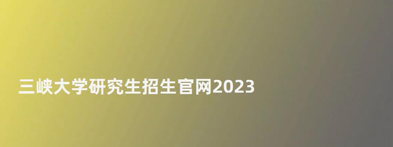 三峽大學研究生招生官網2023,三峽大學研究生處