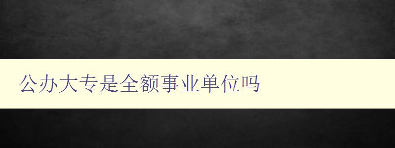 公辦大專(zhuān)是全額事業(yè)單位嗎 解析公辦大專(zhuān)的性質(zhì)和屬性