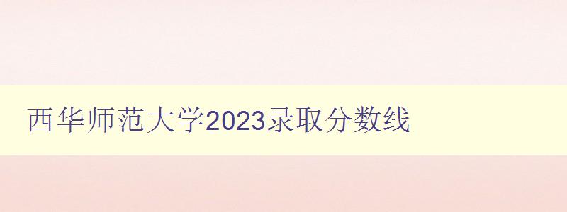 西華師范大學2023錄取分數線 詳細解讀錄取標準和注意事項