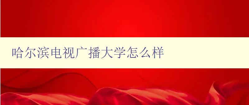 哈爾濱電視廣播大學怎么樣 詳細評測哈爾濱電視廣播大學的教學質(zhì)量和學習體驗