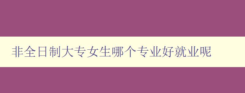 非全日制大專女生哪個專業好就業呢 就業前景和專業選擇建議