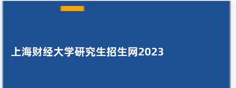 上海財經大學研究生招生網2023,上海財經大學研究生招生網