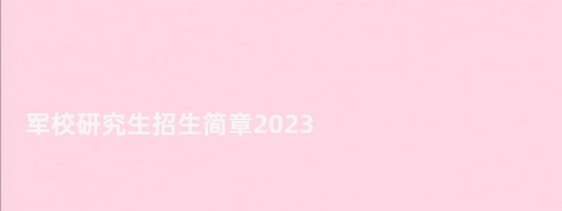 軍校研究生招生簡章2023,軍校研究生招生簡章