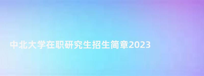 中北大學在職研究生招生簡章2023,中北大學在職研究生