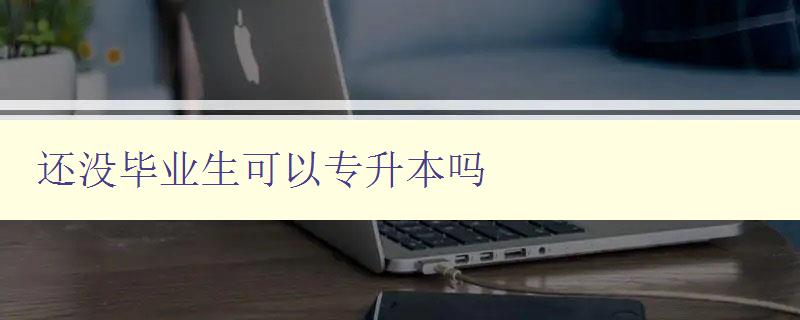 還沒畢業生可以專升本嗎 詳細解讀專升本政策及申請條件