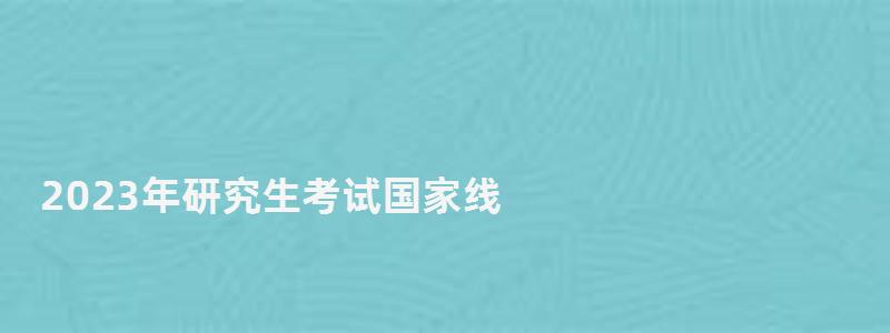 2023年研究生考試國家線,研究生考試國家線