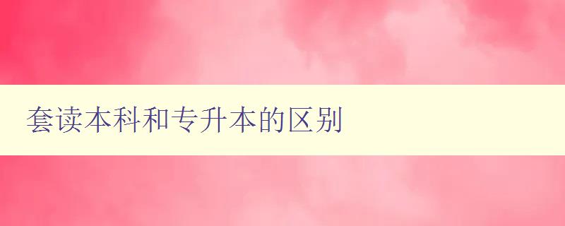 套讀本科和專升本的區別 選擇適合自己的升學路徑