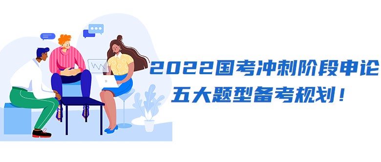 2022國考沖刺階段申論五大題型備考規(guī)劃！