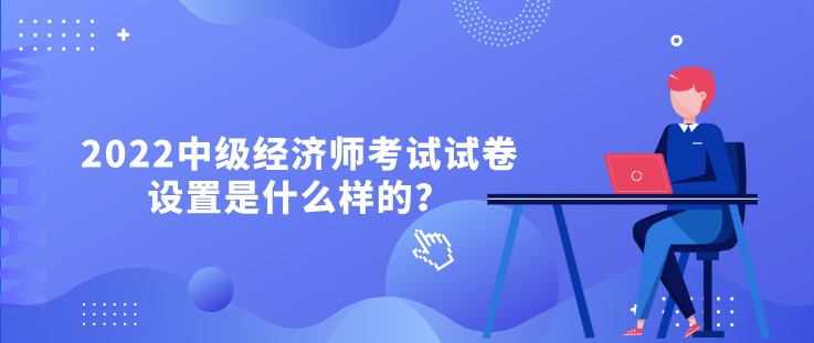 2022中級經(jīng)濟(jì)師考試試卷設(shè)置是什么樣的？