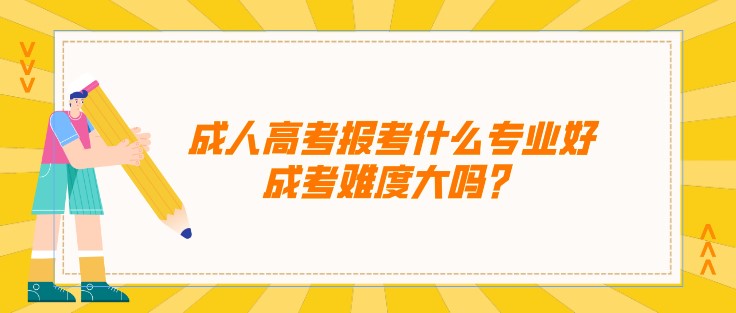 成人高考報考什么專業好，成考難度大嗎？