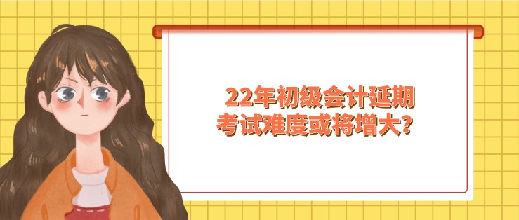 22年初級會計延期，考試難度或將增大？！