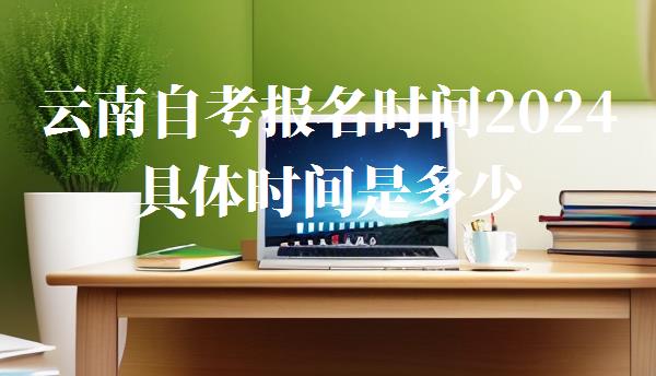 云南自考報名時間2024具體時間是多少,云南自考報名時間2024具體時間是什么